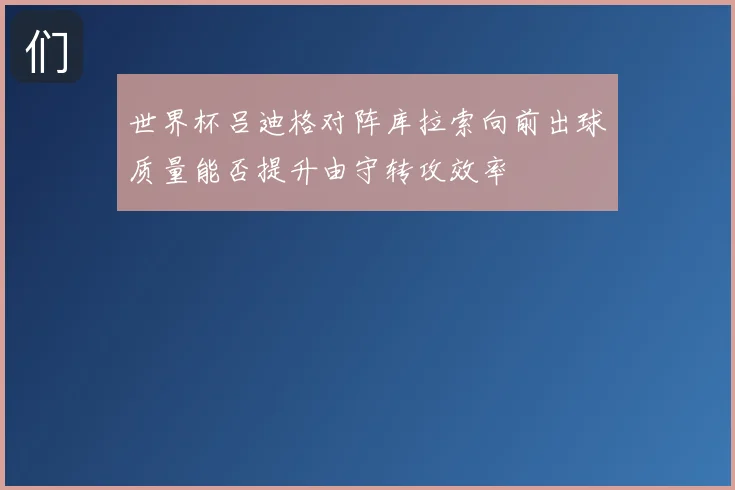 世界杯吕迪格对阵库拉索向前出球质量能否提升由守转攻效率